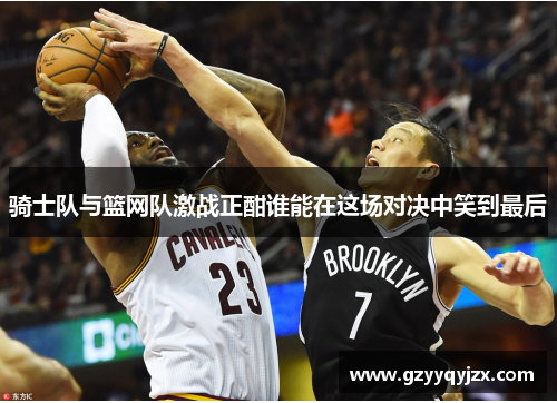 骑士队与篮网队激战正酣谁能在这场对决中笑到最后