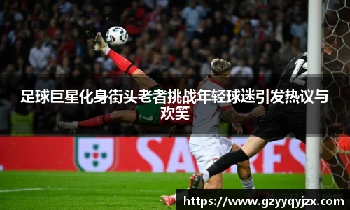 足球巨星化身街头老者挑战年轻球迷引发热议与欢笑